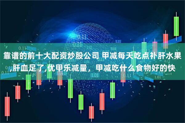 靠谱的前十大配资炒股公司 甲减每天吃点补肝水果,肝血足了,优甲乐减量，甲减吃什么食物好的快