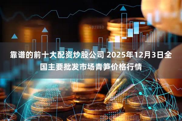 靠谱的前十大配资炒股公司 2025年12月3日全国主要批发市场青笋价格行情
