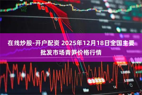 在线炒股-开户配资 2025年12月18日全国主要批发市场青笋价格行情
