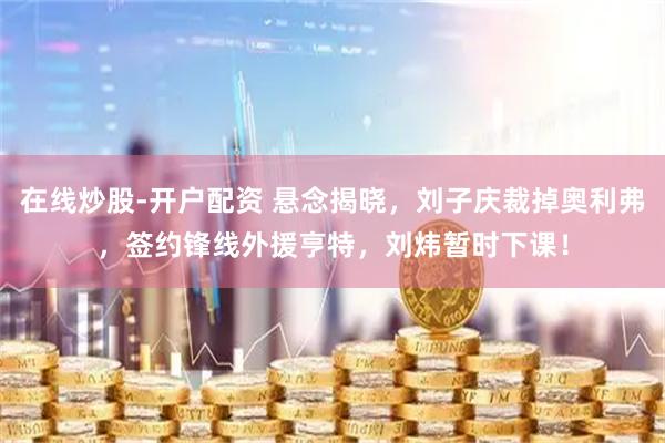 在线炒股-开户配资 悬念揭晓，刘子庆裁掉奥利弗，签约锋线外援亨特，刘炜暂时下课！