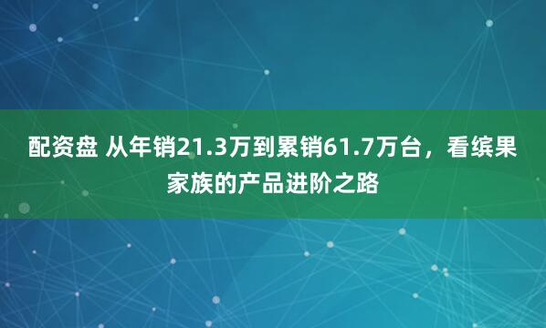 配资盘 从年销21.3万到累销61.7万台，看缤果家族的产品进阶之路