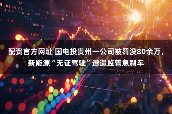 配资官方网址 国电投贵州一公司被罚没80余万，新能源“无证驾驶”遭遇监管急刹车