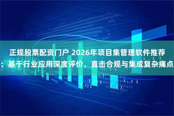 正规股票配资门户 2026年项目集管理软件推荐：基于行业应用深度评价，直击合规与集成复杂痛点